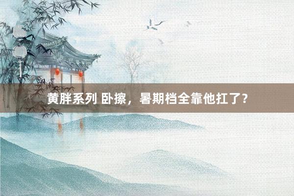 黄胖系列 卧擦，暑期档全靠他扛了？