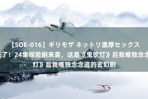【SOE-016】ギリモザ ネットリ濃厚セックス Ami 终于来了！24集探险剧来袭，这是《鬼吹灯》后我唯独念念追的玄幻剧