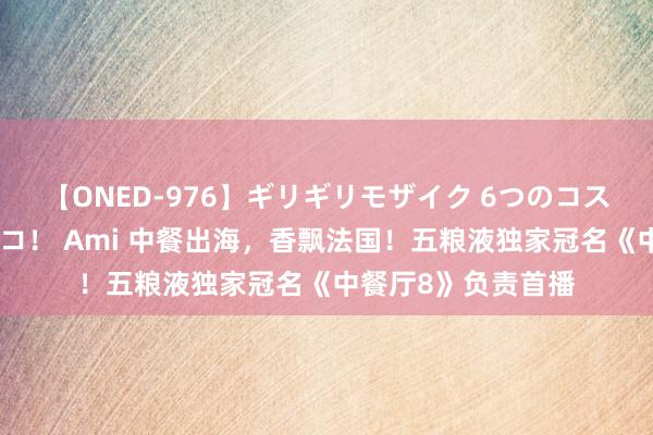 【ONED-976】ギリギリモザイク 6つのコスチュームでパコパコ！ Ami 中餐出海，香飘法国！五粮液独家冠名《中餐厅8》负责首播