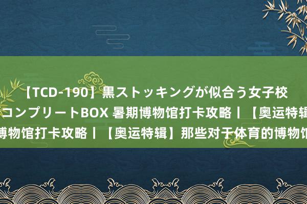 【TCD-190】黒ストッキングが似合う女子校生は美脚ニューハーフ コンプリートBOX 暑期博物馆打卡攻略丨【奥运特辑】那些对于体育的博物馆