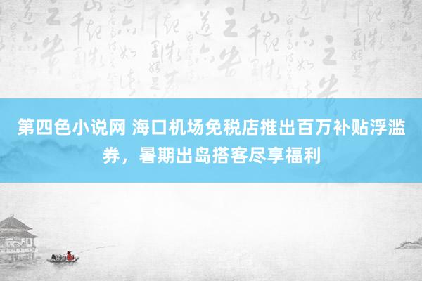 第四色小说网 海口机场免税店推出百万补贴浮滥券，暑期出岛搭客尽享福利