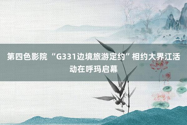 第四色影院 “G331边境旅游定约”相约大界江活动在呼玛启幕