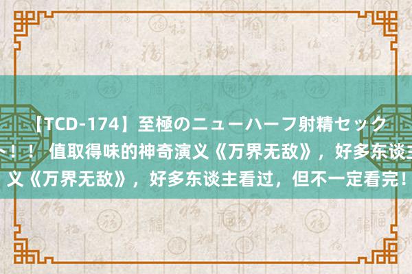 【TCD-174】至極のニューハーフ射精セックス16時間 特別版ベスト！！ 值取得味的神奇演义《万界无敌》，好多东谈主看过，但不一定看完！