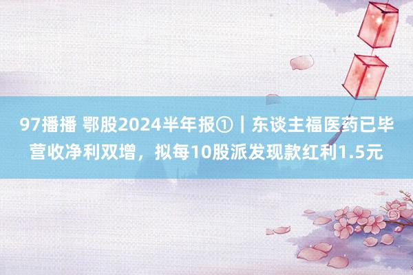 97播播 鄂股2024半年报①｜东谈主福医药已毕营收净利双增，拟每10股派发现款红利1.5元