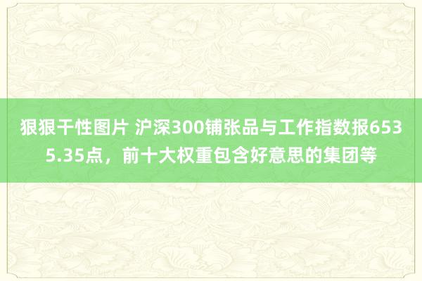 狠狠干性图片 沪深300铺张品与工作指数报6535.35点，前十大权重包含好意思的集团等