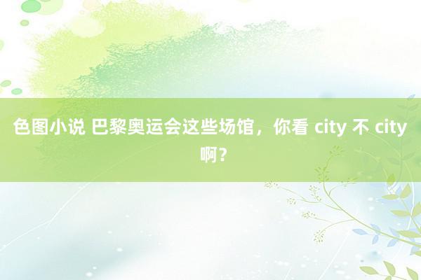 色图小说 巴黎奥运会这些场馆，你看 city 不 city 啊？