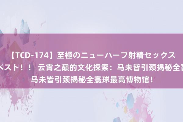 【TCD-174】至極のニューハーフ射精セックス16時間 特別版ベスト！！ 云霄之巅的文化探索：马未皆引颈揭秘全寰球最高博物馆！