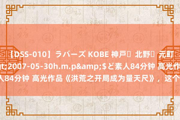 【DSS-010】ラバーズ KOBE 神戸・北野・元町・芦屋編</a>2007-05-30h.m.p&$ど素人84分钟 高光作品《洪荒之开局成为量天尺》，这个主角几乎要封神！