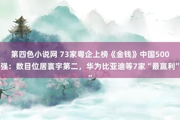 第四色小说网 73家粤企上榜《金钱》中国500强：数目位居寰宇第二，华为比亚迪等7家“最赢利”