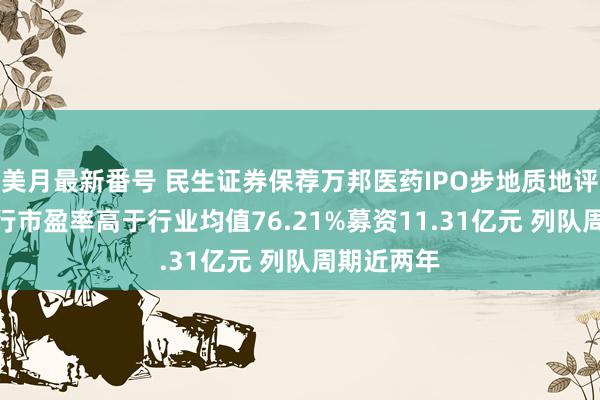 美月最新番号 民生证券保荐万邦医药IPO步地质地评级C级 刊行市盈率高于行业均值76.21%募资11.31亿元 列队周期近两年