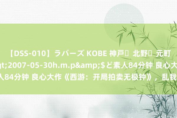 【DSS-010】ラバーズ KOBE 神戸・北野・元町・芦屋編</a>2007-05-30h.m.p&$ど素人84分钟 良心大作《西游：开局拍卖无极钟》，乱我心者，齐是浮云！