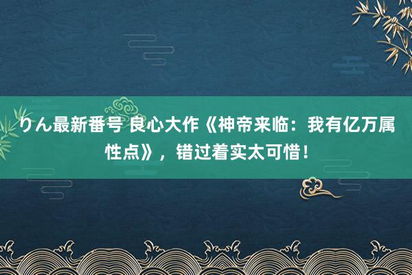 りん最新番号 良心大作《神帝来临：我有亿万属性点》，错过着实太可惜！