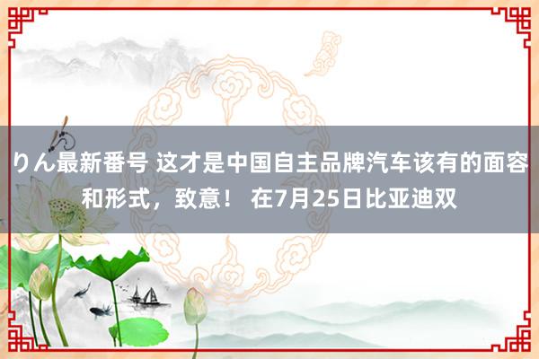 りん最新番号 这才是中国自主品牌汽车该有的面容和形式，致意！ 在7月25日比亚迪双