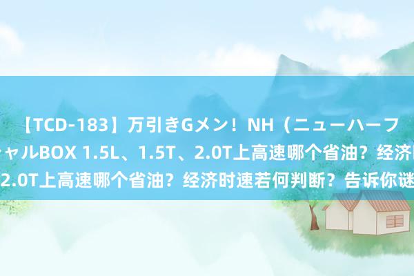 【TCD-183】万引きGメン！NH（ニューハーフ）ペニクリ狩りスペシャルBOX 1.5L、1.5T、2.0T上高速哪个省油？经济时速若何判断？告诉你谜底