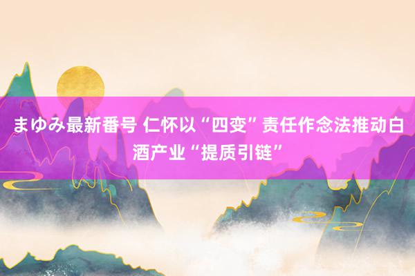 まゆみ最新番号 仁怀以“四变”责任作念法推动白酒产业“提质引链”