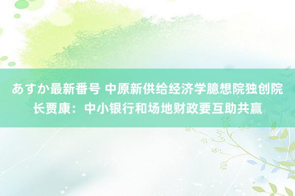 あすか最新番号 中原新供给经济学臆想院独创院长贾康：中小银行和场地财政要互助共赢