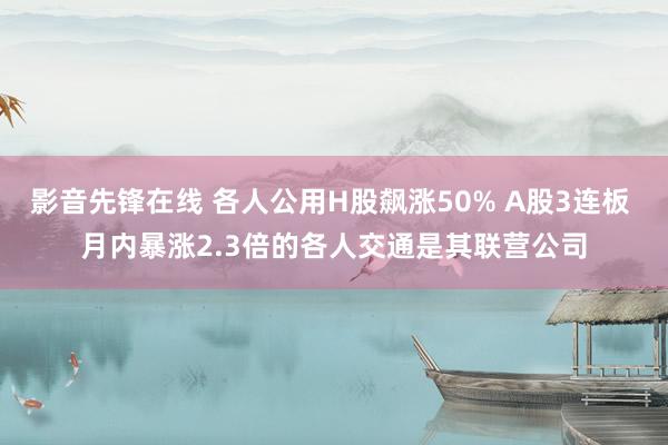 影音先锋在线 各人公用H股飙涨50% A股3连板 月内暴涨2.3倍的各人交通是其联营公司