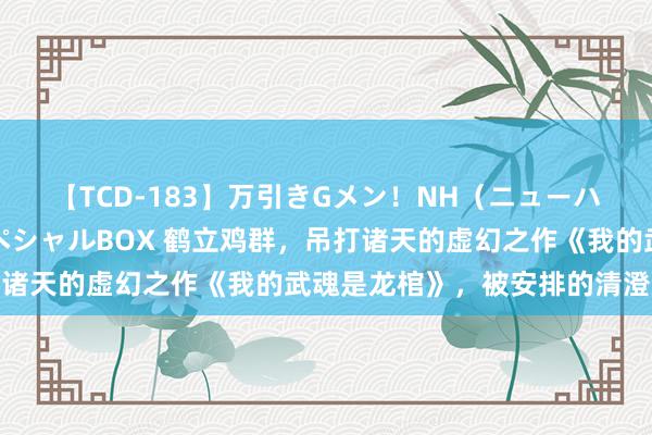 【TCD-183】万引きGメン！NH（ニューハーフ）ペニクリ狩りスペシャルBOX 鹤立鸡群，吊打诸天的虚幻之作《我的武魂是龙棺》，被安排的清澄莹爽