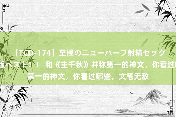 【TCD-174】至極のニューハーフ射精セックス16時間 特別版ベスト！！ 和《主千秋》并称第一的神文，你看过哪些，文笔无敌