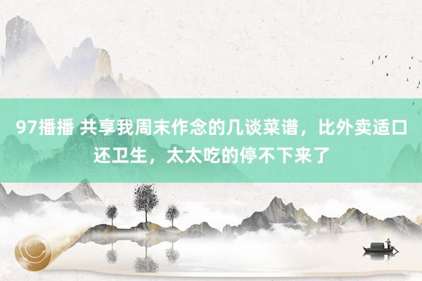 97播播 共享我周末作念的几谈菜谱，比外卖适口还卫生，太太吃的停不下来了