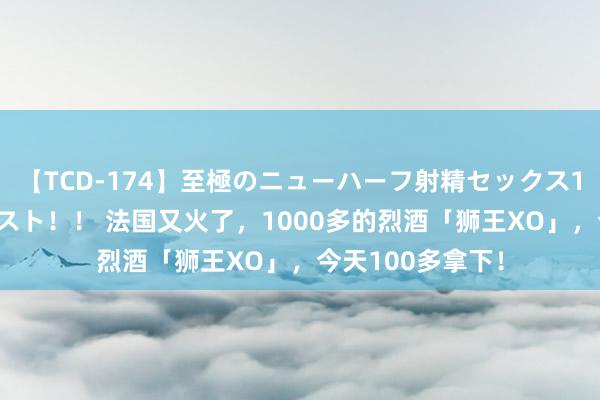 【TCD-174】至極のニューハーフ射精セックス16時間 特別版ベスト！！ 法国又火了，1000多的烈酒「狮王XO」，今天100多拿下！