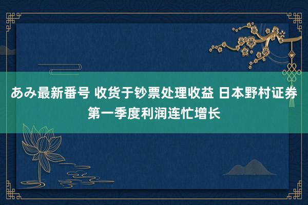 あみ最新番号 收货于钞票处理收益 日本野村证券第一季度利润连忙增长