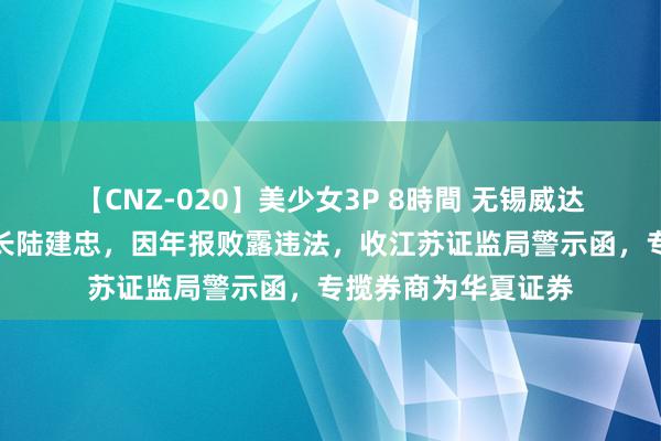 【CNZ-020】美少女3P 8時間 无锡威达智能电子偏激董事长陆建忠，因年报败露违法，收江苏证监局警示函，专揽券商为华夏证券