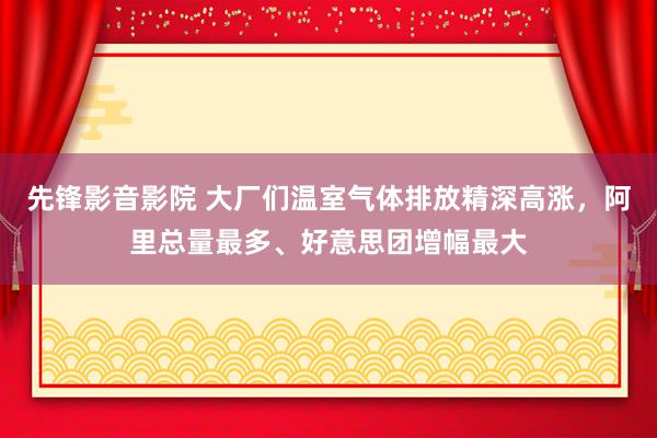 先锋影音影院 大厂们温室气体排放精深高涨，阿里总量最多、好意思团增幅最大