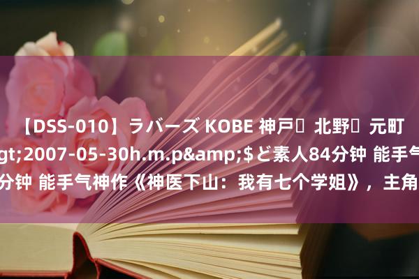 【DSS-010】ラバーズ KOBE 神戸・北野・元町・芦屋編</a>2007-05-30h.m.p&$ど素人84分钟 能手气神作《神医下山：我有七个学姐》，主角妙技超过，值得保藏！