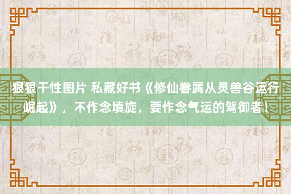 狠狠干性图片 私藏好书《修仙眷属从灵兽谷运行崛起》，不作念填旋，要作念气运的驾御者！