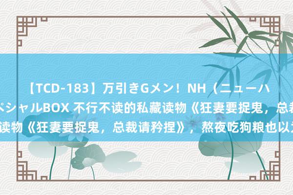 【TCD-183】万引きGメン！NH（ニューハーフ）ペニクリ狩りスペシャルBOX 不行不读的私藏读物《狂妻要捉鬼，总裁请矜捏》，熬夜吃狗粮也以为甜！