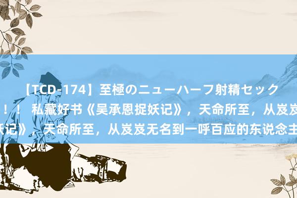 【TCD-174】至極のニューハーフ射精セックス16時間 特別版ベスト！！ 私藏好书《吴承恩捉妖记》，天命所至，从岌岌无名到一呼百应的东说念主生！