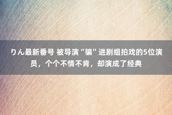 りん最新番号 被导演“骗”进剧组拍戏的5位演员，个个不情不肯，却演成了经典