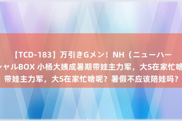 【TCD-183】万引きGメン！NH（ニューハーフ）ペニクリ狩りスペシャルBOX 小杨大姨成暑期带娃主力军，大S在家忙啥呢？暑假不应该陪娃吗？