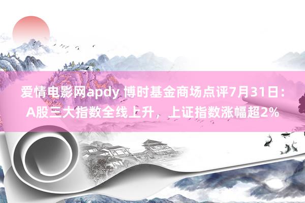 爱情电影网apdy 博时基金商场点评7月31日：A股三大指数全线上升，上证指数涨幅超2%