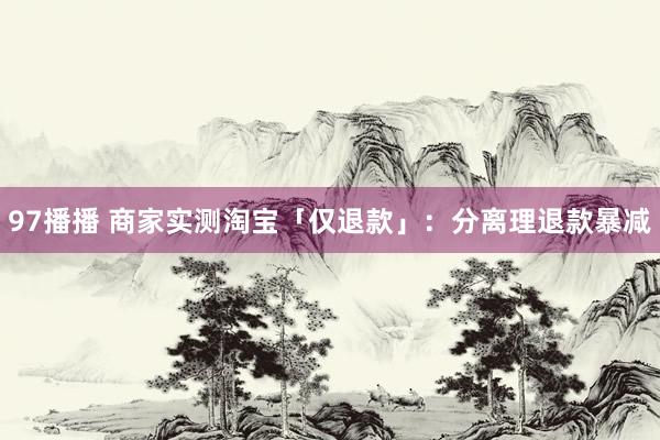 97播播 商家实测淘宝「仅退款」：分离理退款暴减