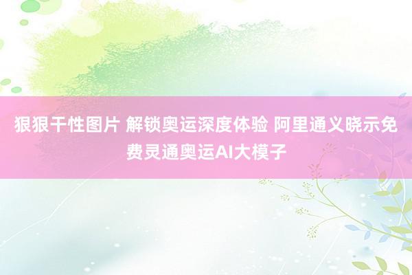 狠狠干性图片 解锁奥运深度体验 阿里通义晓示免费灵通奥运AI大模子