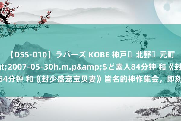 【DSS-010】ラバーズ KOBE 神戸・北野・元町・芦屋編</a>2007-05-30h.m.p&$ど素人84分钟 和《封少盛宠宝贝妻》皆名的神作集会，即刻品读，看完被养息