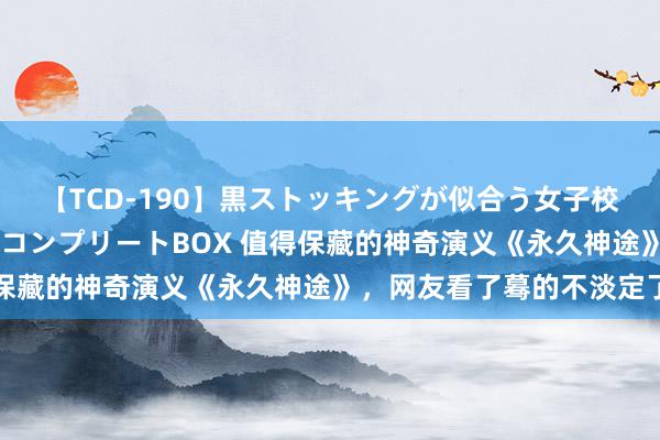 【TCD-190】黒ストッキングが似合う女子校生は美脚ニューハーフ コンプリートBOX 值得保藏的神奇演义《永久神途》，网友看了蓦的不淡定了