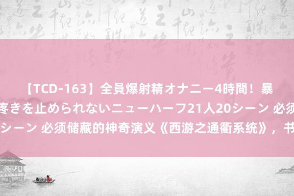 【TCD-163】全員爆射精オナニー4時間！暴発寸前！！ペニクリの疼きを止められないニューハーフ21人20シーン 必须储藏的神奇演义《西游之通衢系统》，书荒党的福音！