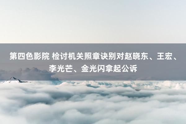 第四色影院 检讨机关照章诀别对赵晓东、王宏、李光芒、金光闪拿起公诉