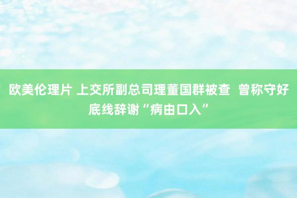 欧美伦理片 上交所副总司理董国群被查  曾称守好底线辞谢“病由口入”