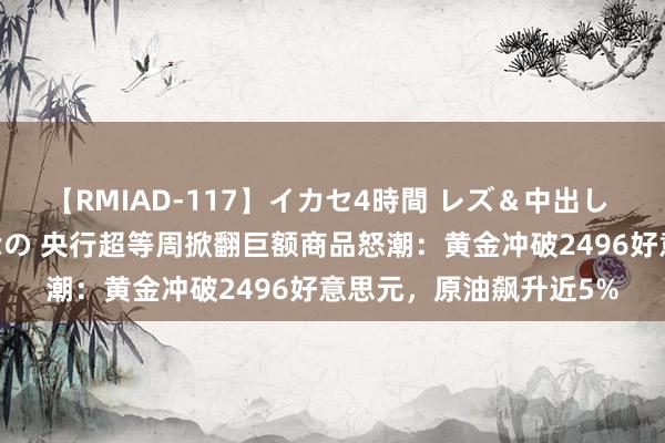 【RMIAD-117】イカセ4時間 レズ＆中出し 初解禁スペシャル ひなの 央行超等周掀翻巨额商品怒潮：黄金冲破2496好意思元，原油飙升近5%