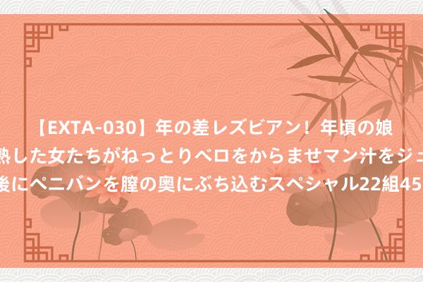 【EXTA-030】年の差レズビアン！年頃の娘たちとお母さんくらいの熟した女たちがねっとりベロをからませマン汁をジュルジュル舐め合った後にペニバンを膣の奥にぶち込むスペシャル22組45名4時間 大摩：重申腾讯“增捏”评级及内地互联网行业首选股 次季事迹是近期催化剂