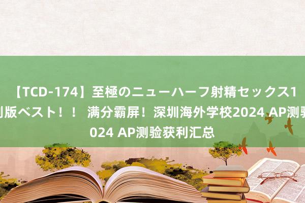 【TCD-174】至極のニューハーフ射精セックス16時間 特別版ベスト！！ 满分霸屏！深圳海外学校2024 AP测验获利汇总