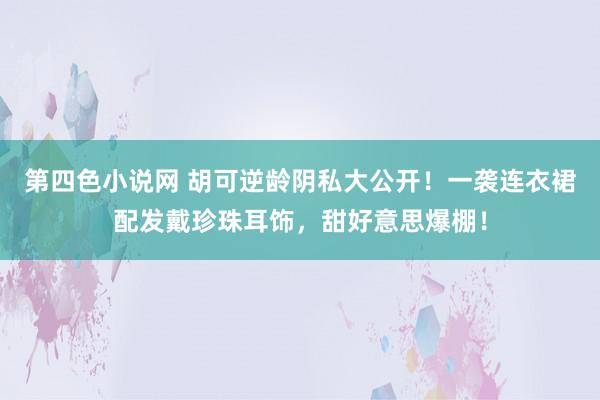 第四色小说网 胡可逆龄阴私大公开！一袭连衣裙配发戴珍珠耳饰，甜好意思爆棚！