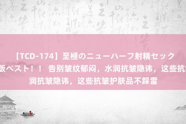 【TCD-174】至極のニューハーフ射精セックス16時間 特別版ベスト！！ 告别皱纹郁闷，水润抗皱隐讳，这些抗皱护肤品不踩雷