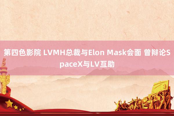 第四色影院 LVMH总裁与Elon Mask会面 曾辩论SpaceX与LV互助