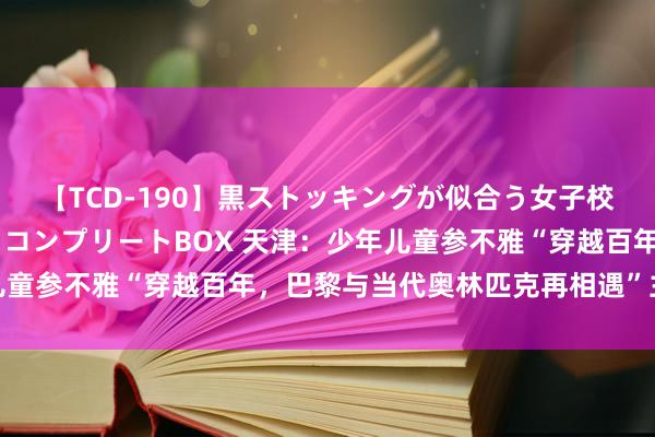 【TCD-190】黒ストッキングが似合う女子校生は美脚ニューハーフ コンプリートBOX 天津：少年儿童参不雅“穿越百年，巴黎与当代奥林匹克再相遇”主题特展