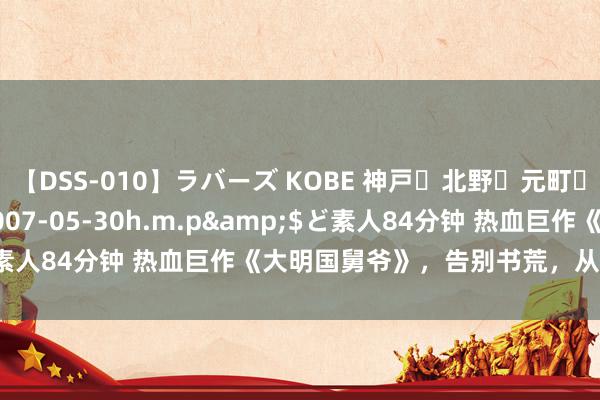 【DSS-010】ラバーズ KOBE 神戸・北野・元町・芦屋編</a>2007-05-30h.m.p&$ど素人84分钟 热血巨作《大明国舅爷》，告别书荒，从这一册启动！